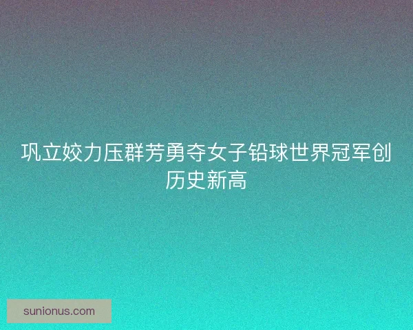 巩立姣力压群芳勇夺女子铅球世界冠军创历史新高