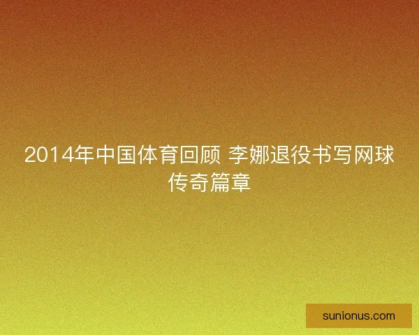 2014年中国体育回顾 李娜退役书写网球传奇篇章