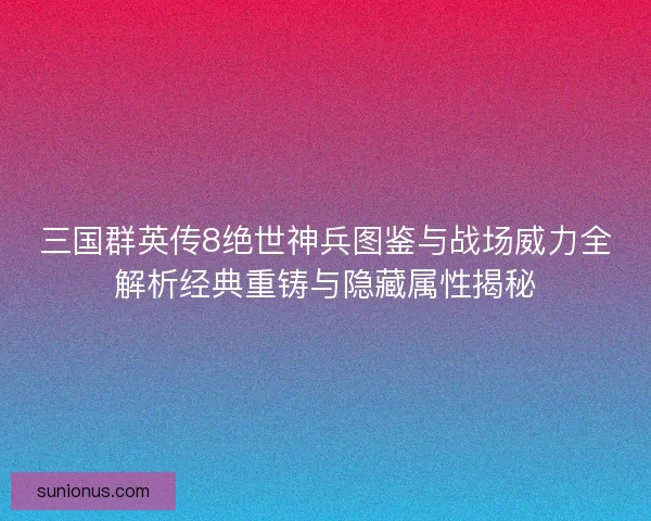 三国群英传8绝世神兵图鉴与战场威力全解析经典重铸与隐藏属性揭秘