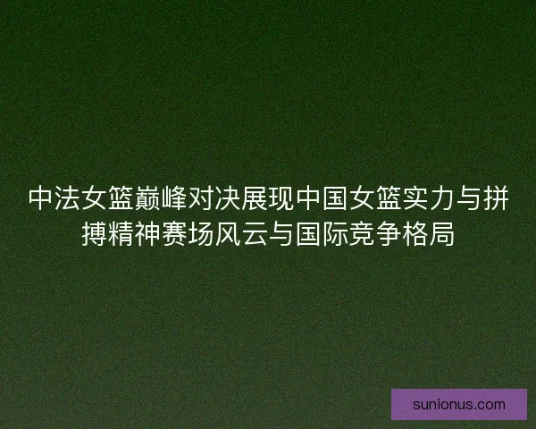 中法女篮巅峰对决展现中国女篮实力与拼搏精神赛场风云与国际竞争格局