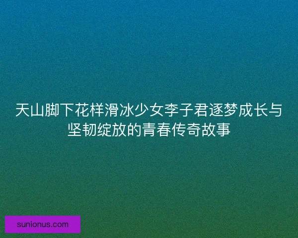 天山脚下花样滑冰少女李子君逐梦成长与坚韧绽放的青春传奇故事