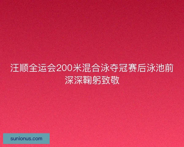 汪顺全运会200米混合泳夺冠赛后泳池前深深鞠躬致敬