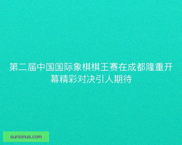第二届中国国际象棋棋王赛在成都隆重开幕精彩对决引人期待